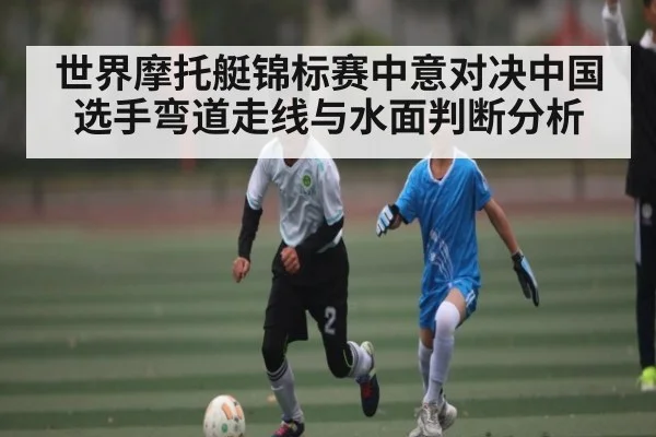 世界摩托艇锦标赛中意对决中国选手弯道走线与水面判断分析